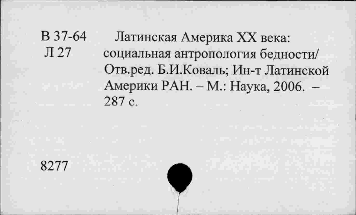 ﻿В 37-64 Латинская Америка XX века:
Л 27 социальная антропология бедности/ Отв.ред. Б.И.Коваль; Ин-т Латинской Америки РАН. - М.: Наука, 2006. -287 с.
8277